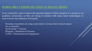 SCHOLARLY COMMUNICATION & SOCIAL MEDIA
Every researcher wants to know the practical impact of their research in a society or an
academic community, so they are trying to interact with many latest technologies or
tools to know the influence of research.
Nowadays researchers are using social media to increase their research impact.
For a researcher,
Social media = Citations
Blogging = Reputation & Presence
Twitter = Dissemination & Engagement
 