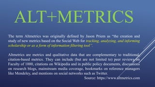 ALT+METRICS
The term Altmetrics was originally defined by Jason Priem as “the creation and
study of new metrics based on the Social Web for tracking, analyzing, and informing
scholarship or as a form of information filtering tool”.
Altmetrics are metrics and qualitative data that are complementary to traditional,
citation-based metrics. They can include (but are not limited to) peer reviews on
Faculty of 1000, citations on Wikipedia and in public policy documents, discussions
on research blogs, mainstream media coverage, bookmarks on reference managers
like Mendeley, and mentions on social networks such as Twitter.
Source: https://www.altmetrics.com
 