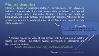 What are Altmetrics?
Altmetrics stands for "alternative metrics." The "alternative" part references
traditional measurements of academic success such as citation counts, journal
prestige (impact factor), and author H-index. Altmetrics are meant to
complement, not totally replace, these traditional measures. Altmetrics let us
measure and monitor the reach and impact of scholarship and research through
online interactions.
Altmetrics expand our view of what impact looks like, but also of what’s
making the impact. This matters because expressions of scholarship are
becoming more diverse.
Simply, altmetrics are metrics beyond traditional citations.
Source: http://altmetrics.org/manifesto/
Scholarship
The character, qualities, activity, or
attainments of a scholar. (Merriam-Webster)
 