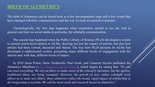 BIRTH OF ALTMETRICS
The birth of Altmetrics can be traced back to a few developmental steps and a few events that
have changed scholarly communication and the way we look at research evaluation.
Chronologically, the first step happened when researchers started to use the web in
general, and later on social media in particular, for scholarly communication.
The second step happened when the Public Library of Science (PLoS) developed a system
to present article-level metrics or ALMs, showing not just the impact of articles, but also how
articles had been viewed, discussed and shared. The way how PLoS presents its ALMs had
developed a sophisticated system, presenting many different levels of engagement with the
articles and, with that, different levels of impact.
In 2010 Jason Priem, Dario Taraborelli, Paul Groth, and Cameron Neylon published the
Altmetrics Manifesto (http://altmetrics.org/manifesto/), which begins by stating that “No one
can read everything. We rely on filters to make sense of the scholarly literature, but the narrow,
traditional filters are being swamped. However, the growth of new, online scholarly tools
allows us to make new filters; these altmetrics reflect the broad, rapid impact of scholarship in
the burgeoning ecosystem. We call for more tools and research based on altmetrics.”
 