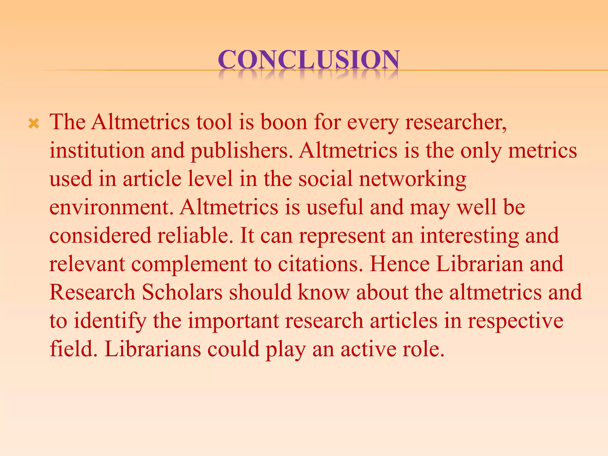 CONCLUSION
 The Altmetrics tool is boon for every researcher,
institution and publishers. Altmetrics is the only metrics
used in article level in the social networking
environment. Altmetrics is useful and may well be
considered reliable. It can represent an interesting and
relevant complement to citations. Hence Librarian and
Research Scholars should know about the altmetrics and
to identify the important research articles in respective
field. Librarians could play an active role.
 