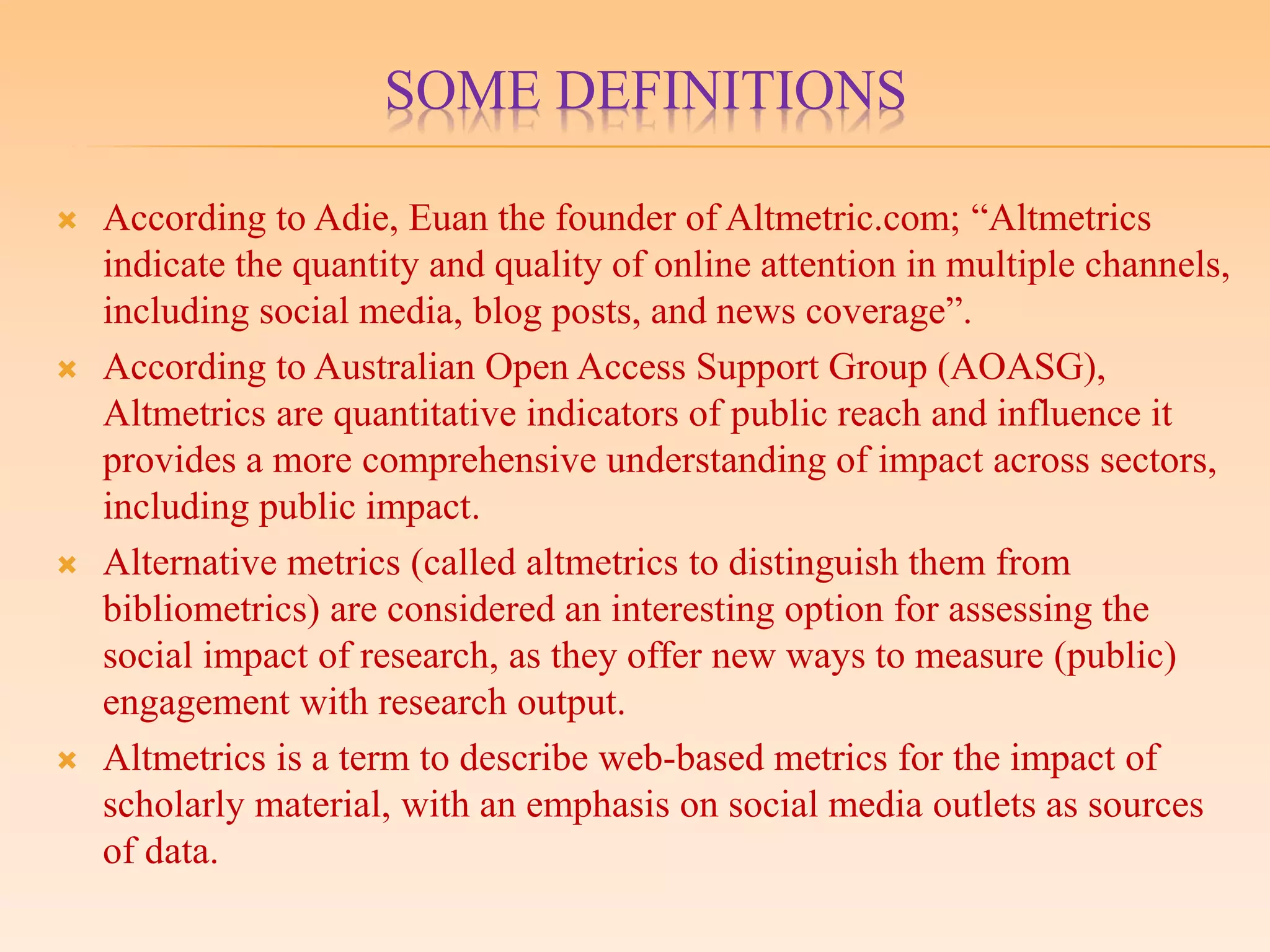 SOME DEFINITIONS
 According to Adie, Euan the founder of Altmetric.com; “Altmetrics
indicate the quantity and quality of online attention in multiple channels,
including social media, blog posts, and news coverage”.
 According to Australian Open Access Support Group (AOASG),
Altmetrics are quantitative indicators of public reach and influence it
provides a more comprehensive understanding of impact across sectors,
including public impact.
 Alternative metrics (called altmetrics to distinguish them from
bibliometrics) are considered an interesting option for assessing the
social impact of research, as they offer new ways to measure (public)
engagement with research output.
 Altmetrics is a term to describe web-based metrics for the impact of
scholarly material, with an emphasis on social media outlets as sources
of data.
 