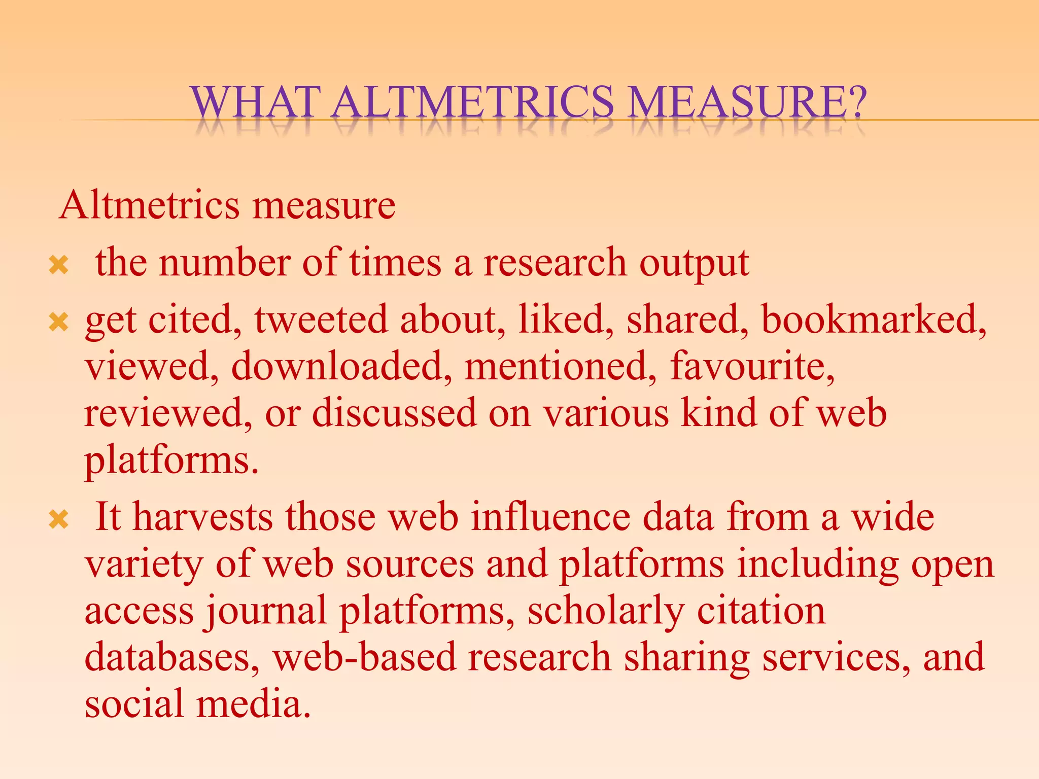WHAT ALTMETRICS MEASURE?
Altmetrics measure
 the number of times a research output
 get cited, tweeted about, liked, shared, bookmarked,
viewed, downloaded, mentioned, favourite,
reviewed, or discussed on various kind of web
platforms.
 It harvests those web influence data from a wide
variety of web sources and platforms including open
access journal platforms, scholarly citation
databases, web-based research sharing services, and
social media.
 