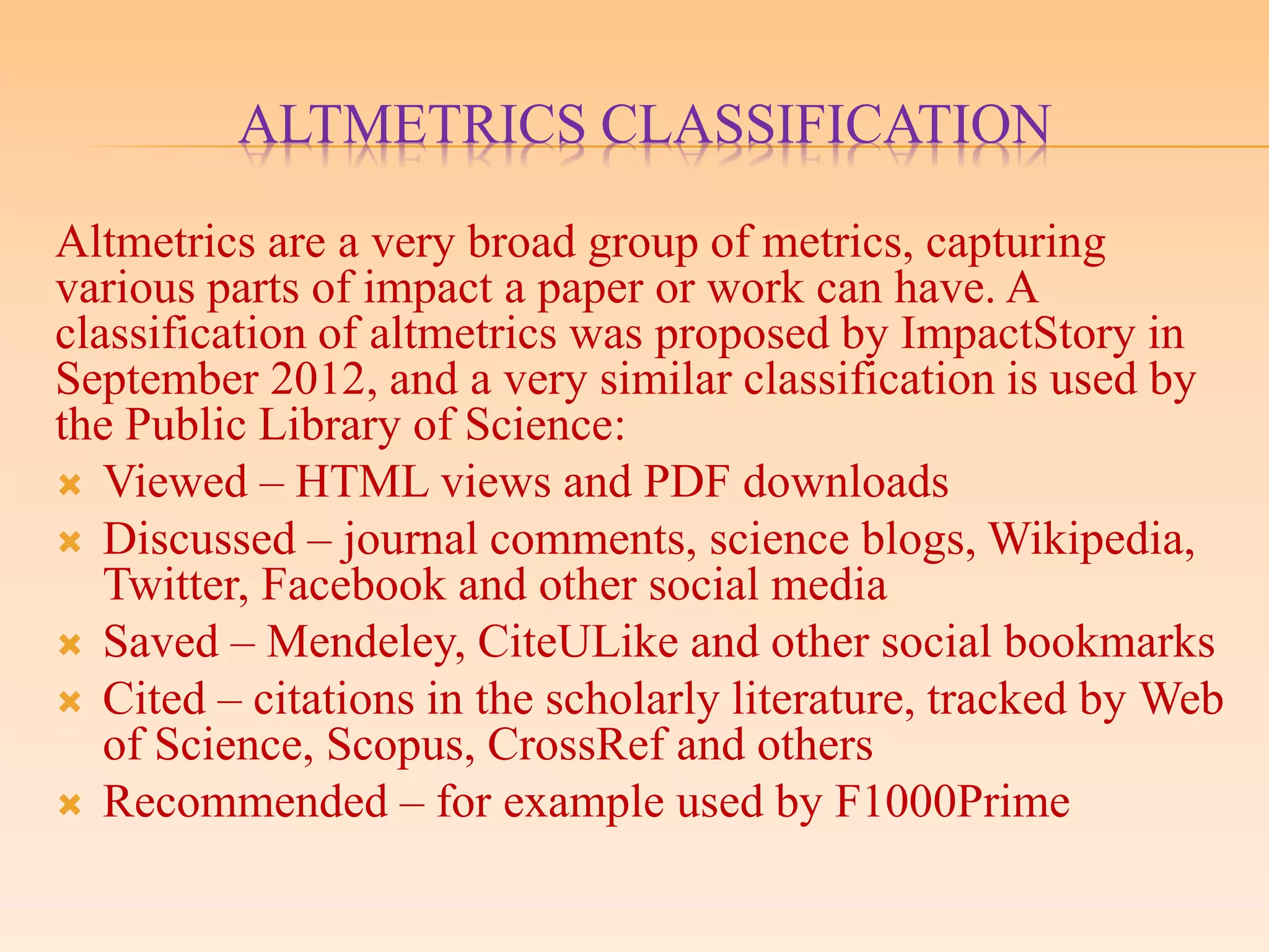 ALTMETRICS CLASSIFICATION
Altmetrics are a very broad group of metrics, capturing
various parts of impact a paper or work can have. A
classification of altmetrics was proposed by ImpactStory in
September 2012, and a very similar classification is used by
the Public Library of Science:
 Viewed – HTML views and PDF downloads
 Discussed – journal comments, science blogs, Wikipedia,
Twitter, Facebook and other social media
 Saved – Mendeley, CiteULike and other social bookmarks
 Cited – citations in the scholarly literature, tracked by Web
of Science, Scopus, CrossRef and others
 Recommended – for example used by F1000Prime
 
