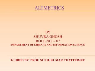ALTMETRICS
BY
SHUVRA GHOSH
ROLL NO. – 07
DEPARTMENT OF LIBRARY AND INFORMATION SCIENCE
GUIDED BY: PROF. SUNIL KUMAR CHATTERJEE
 