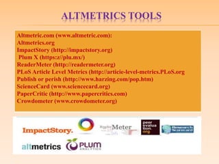 ALTMETRICS TOOLS
Altmetric.com (www.altmetric.com):
Altmetrics.org
ImpactStory (http://impactstory.org)
Plum X (https:z//plu.mx/)
ReaderMeter (http://readermeter.org)
PLoS Article Level Metrics (http://articie-level-metrics.PLoS.org
Publish or perish (http://www.harzing.com/pop.htm)
ScienceCard (www.sciencecard.org)
PaperCritic (http://www.papercritics.com)
Crowdometer (www.crowdometer.org)
 