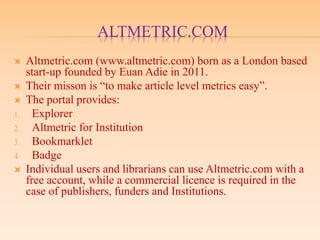 ALTMETRIC.COM
 Altmetric.com (www.altmetric.com) born as a London based
start-up founded by Euan Adie in 2011.
 Their misson is “to make article level metrics easy”.
 The portal provides:
1. Explorer
2. Altmetric for Institution
3. Bookmarklet
4. Badge
 Individual users and librarians can use Altmetric.com with a
free account, while a commercial licence is required in the
case of publishers, funders and Institutions.
 