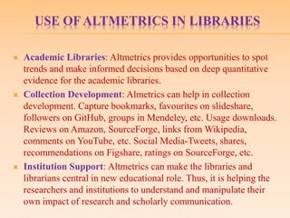 USE OF ALTMETRICS IN LIBRARIES
 Academic Libraries: Altmetrics provides opportunities to spot
trends and make informed decisions based on deep quantitative
evidence for the academic libraries.
 Collection Development: Almetrics can help in collection
development. Capture bookmarks, favourites on slideshare,
followers on GitHub, groups in Mendeley, etc. Usage downloads.
Reviews on Amazon, SourceForge, links from Wikipedia,
comments on YouTube, etc. Social Media-Tweets, shares,
recommendations on Figshare, ratings on SourceForge, etc.
 Institution Support: Altmetrics can make the libraries and
librarians central in new educational role. Thus, it is helping the
researchers and institutions to understand and manipulate their
own impact of research and scholarly communication.
 