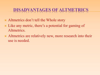 DISADVANTAGES OF ALTMETRICS
 Altmetrics don’t tell the Whole story
 Like any metric, there’s a potential for gaming of
Altmetrics.
 Altmetrics are relatively new, more research into their
use is needed.
 