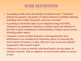 SOME DEFINITIONS
 According to Adie, Euan the founder of Altmetric.com; “Altmetrics
indicate the quantity and quality of online attention in multiple channels,
including social media, blog posts, and news coverage”.
 According to Australian Open Access Support Group (AOASG),
Altmetrics are quantitative indicators of public reach and influence it
provides a more comprehensive understanding of impact across sectors,
including public impact.
 Alternative metrics (called altmetrics to distinguish them from
bibliometrics) are considered an interesting option for assessing the
social impact of research, as they offer new ways to measure (public)
engagement with research output.
 Altmetrics is a term to describe web-based metrics for the impact of
scholarly material, with an emphasis on social media outlets as sources
of data.
 
