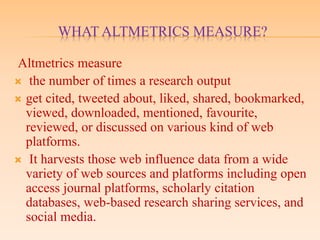 WHAT ALTMETRICS MEASURE?
Altmetrics measure
 the number of times a research output
 get cited, tweeted about, liked, shared, bookmarked,
viewed, downloaded, mentioned, favourite,
reviewed, or discussed on various kind of web
platforms.
 It harvests those web influence data from a wide
variety of web sources and platforms including open
access journal platforms, scholarly citation
databases, web-based research sharing services, and
social media.
 