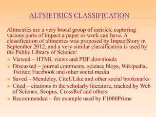 ALTMETRICS CLASSIFICATION
Altmetrics are a very broad group of metrics, capturing
various parts of impact a paper or work can have. A
classification of altmetrics was proposed by ImpactStory in
September 2012, and a very similar classification is used by
the Public Library of Science:
 Viewed – HTML views and PDF downloads
 Discussed – journal comments, science blogs, Wikipedia,
Twitter, Facebook and other social media
 Saved – Mendeley, CiteULike and other social bookmarks
 Cited – citations in the scholarly literature, tracked by Web
of Science, Scopus, CrossRef and others
 Recommended – for example used by F1000Prime
 