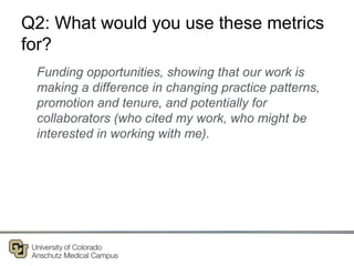 Q2: What would you use these metrics
for?
Funding opportunities, showing that our work is
making a difference in changing practice patterns,
promotion and tenure, and potentially for
collaborators (who cited my work, who might be
interested in working with me).
 