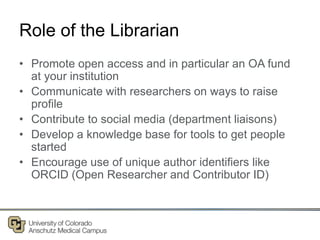 Role of the Librarian
• Promote open access and in particular an OA fund
at your institution
• Communicate with researchers on ways to raise
profile
• Contribute to social media (department liaisons)
• Develop a knowledge base for tools to get people
started
• Encourage use of unique author identifiers like
ORCID (Open Researcher and Contributor ID)
 