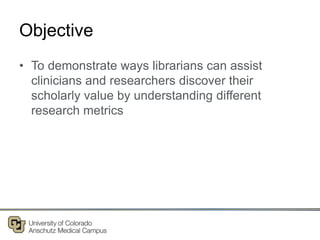 Objective
• To demonstrate ways librarians can assist
clinicians and researchers discover their
scholarly value by understanding different
research metrics
 