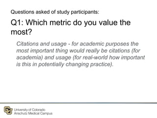 Q1: Which metric do you value the
most?
Citations and usage - for academic purposes the
most important thing would really be citations (for
academia) and usage (for real-world how important
is this in potentially changing practice).
Questions asked of study participants:
 