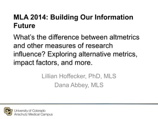 What’s the difference between altmetrics
and other measures of research
influence? Exploring alternative metrics,
impact factors, and more.
Lillian Hoffecker, PhD, MLS
Dana Abbey, MLS
MLA 2014: Building Our Information
Future
 