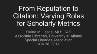 From Reputation to
Citation: Varying Roles
for Scholarly Metrics
Elaine M. Lasda, MLS CAS
Associate Librarian, University at Albany
Special Libraries Association
July 18, 2017
 