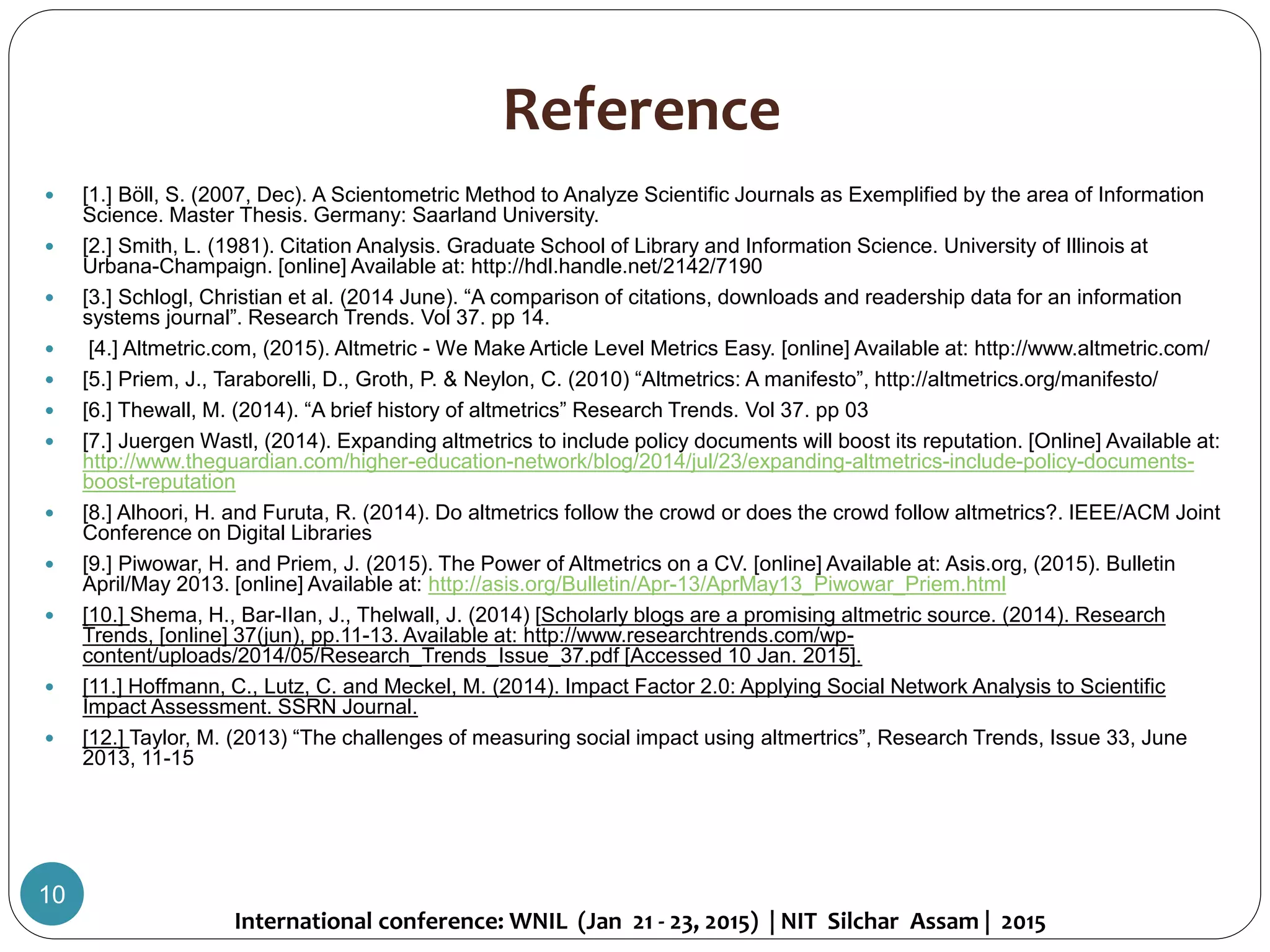 Reference
 [1.] Böll, S. (2007, Dec). A Scientometric Method to Analyze Scientific Journals as Exemplified by the area of Information
Science. Master Thesis. Germany: Saarland University.
 [2.] Smith, L. (1981). Citation Analysis. Graduate School of Library and Information Science. University of Illinois at
Urbana-Champaign. [online] Available at: http://hdl.handle.net/2142/7190
 [3.] Schlogl, Christian et al. (2014 June). “A comparison of citations, downloads and readership data for an information
systems journal”. Research Trends. Vol 37. pp 14.
 [4.] Altmetric.com, (2015). Altmetric - We Make Article Level Metrics Easy. [online] Available at: http://www.altmetric.com/
 [5.] Priem, J., Taraborelli, D., Groth, P. & Neylon, C. (2010) “Altmetrics: A manifesto”, http://altmetrics.org/manifesto/
 [6.] Thewall, M. (2014). “A brief history of altmetrics” Research Trends. Vol 37. pp 03
 [7.] Juergen Wastl, (2014). Expanding altmetrics to include policy documents will boost its reputation. [Online] Available at:
http://www.theguardian.com/higher-education-network/blog/2014/jul/23/expanding-altmetrics-include-policy-documents-
boost-reputation
 [8.] Alhoori, H. and Furuta, R. (2014). Do altmetrics follow the crowd or does the crowd follow altmetrics?. IEEE/ACM Joint
Conference on Digital Libraries
 [9.] Piwowar, H. and Priem, J. (2015). The Power of Altmetrics on a CV. [online] Available at: Asis.org, (2015). Bulletin
April/May 2013. [online] Available at: http://asis.org/Bulletin/Apr-13/AprMay13_Piwowar_Priem.html
 [10.] Shema, H., Bar-IIan, J., Thelwall, J. (2014) [Scholarly blogs are a promising altmetric source. (2014). Research
Trends, [online] 37(jun), pp.11-13. Available at: http://www.researchtrends.com/wp-
content/uploads/2014/05/Research_Trends_Issue_37.pdf [Accessed 10 Jan. 2015].
 [11.] Hoffmann, C., Lutz, C. and Meckel, M. (2014). Impact Factor 2.0: Applying Social Network Analysis to Scientific
Impact Assessment. SSRN Journal.
 [12.] Taylor, M. (2013) “The challenges of measuring social impact using altmertrics”, Research Trends, Issue 33, June
2013, 11-15
International conference: WNIL (Jan 21 - 23, 2015) | NIT Silchar Assam | 2015
10
 