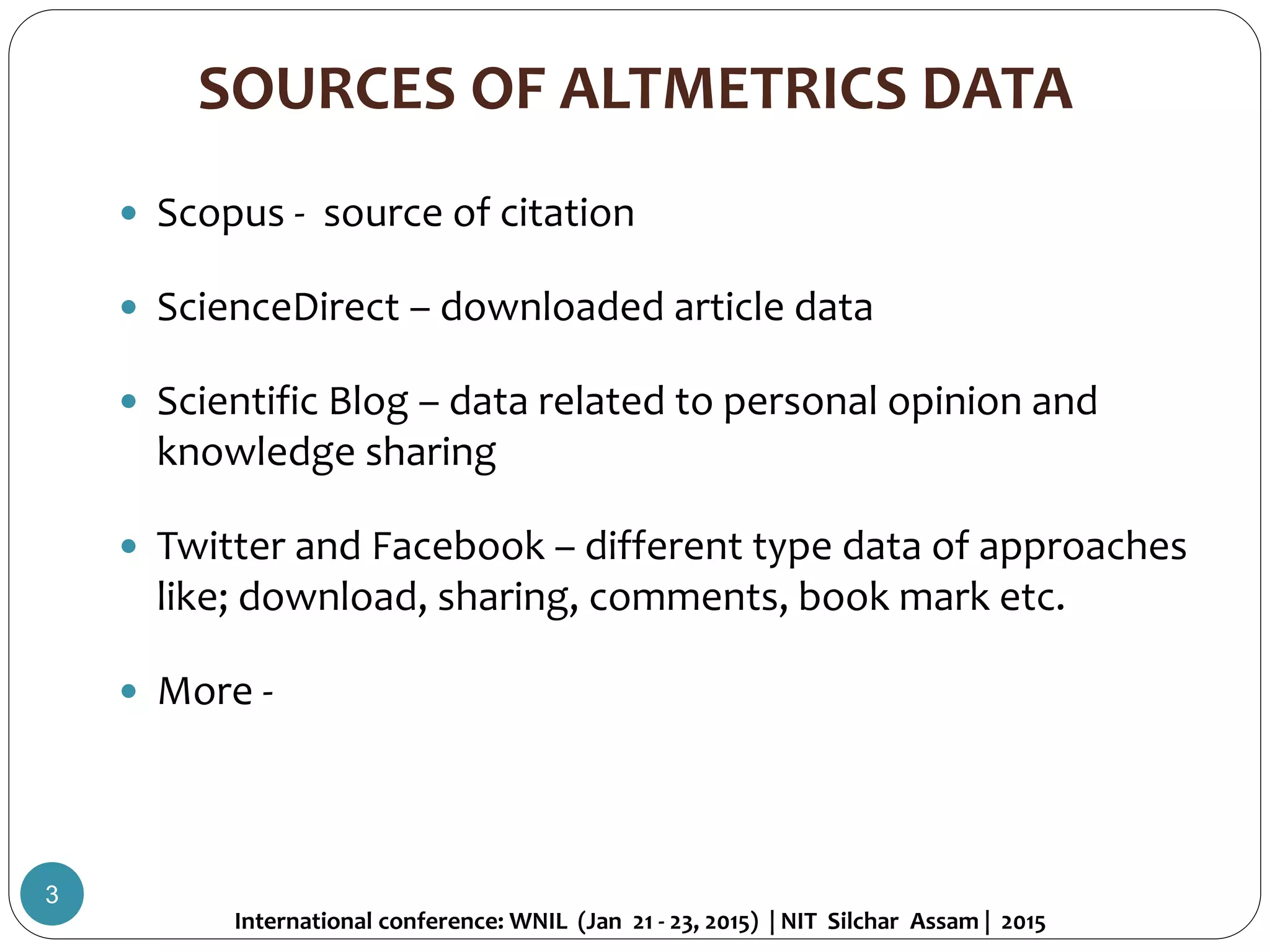 SOURCES OF ALTMETRICS DATA
 Scopus - source of citation
 ScienceDirect – downloaded article data
 Scientific Blog – data related to personal opinion and
knowledge sharing
 Twitter and Facebook – different type data of approaches
like; download, sharing, comments, book mark etc.
 More -
International conference: WNIL (Jan 21 - 23, 2015) | NIT Silchar Assam | 2015
3
 