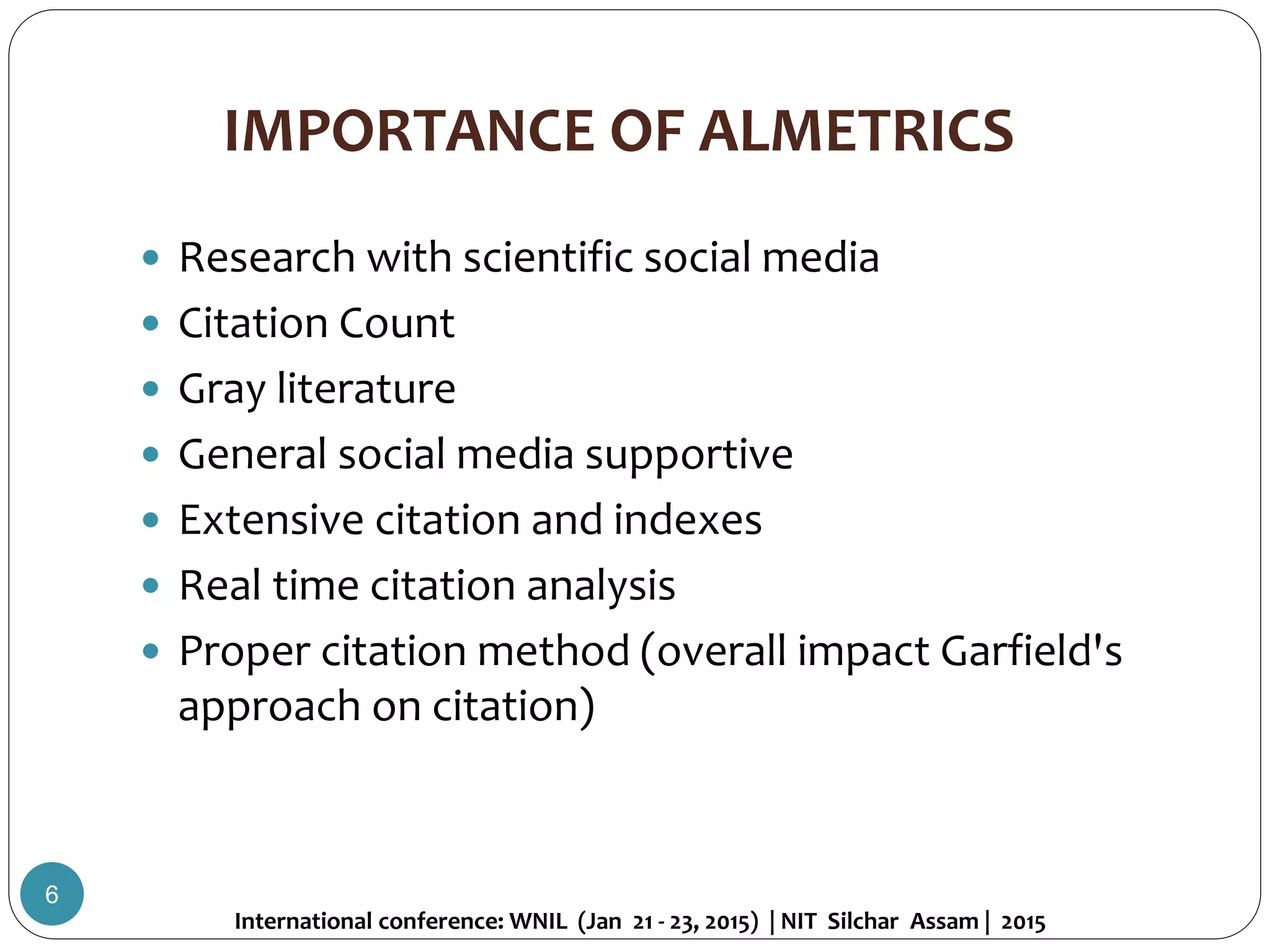 IMPORTANCE OF ALMETRICS
 Research with scientific social media
 Citation Count
 Gray literature
 General social media supportive
 Extensive citation and indexes
 Real time citation analysis
 Proper citation method (overall impact Garfield's
approach on citation)
International conference: WNIL (Jan 21 - 23, 2015) | NIT Silchar Assam | 2015
6
 