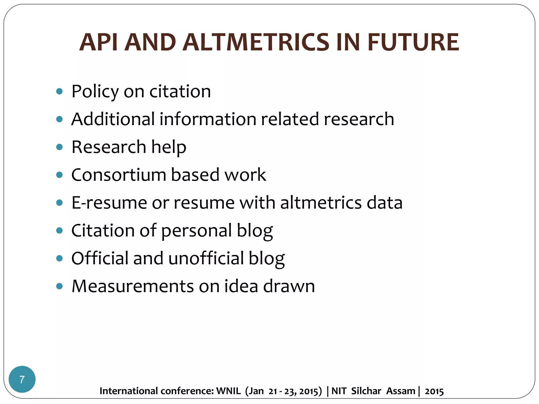 API AND ALTMETRICS IN FUTURE
 Policy on citation
 Additional information related research
 Research help
 Consortium based work
 E-resume or resume with altmetrics data
 Citation of personal blog
 Official and unofficial blog
 Measurements on idea drawn
International conference: WNIL (Jan 21 - 23, 2015) | NIT Silchar Assam | 2015
7
 