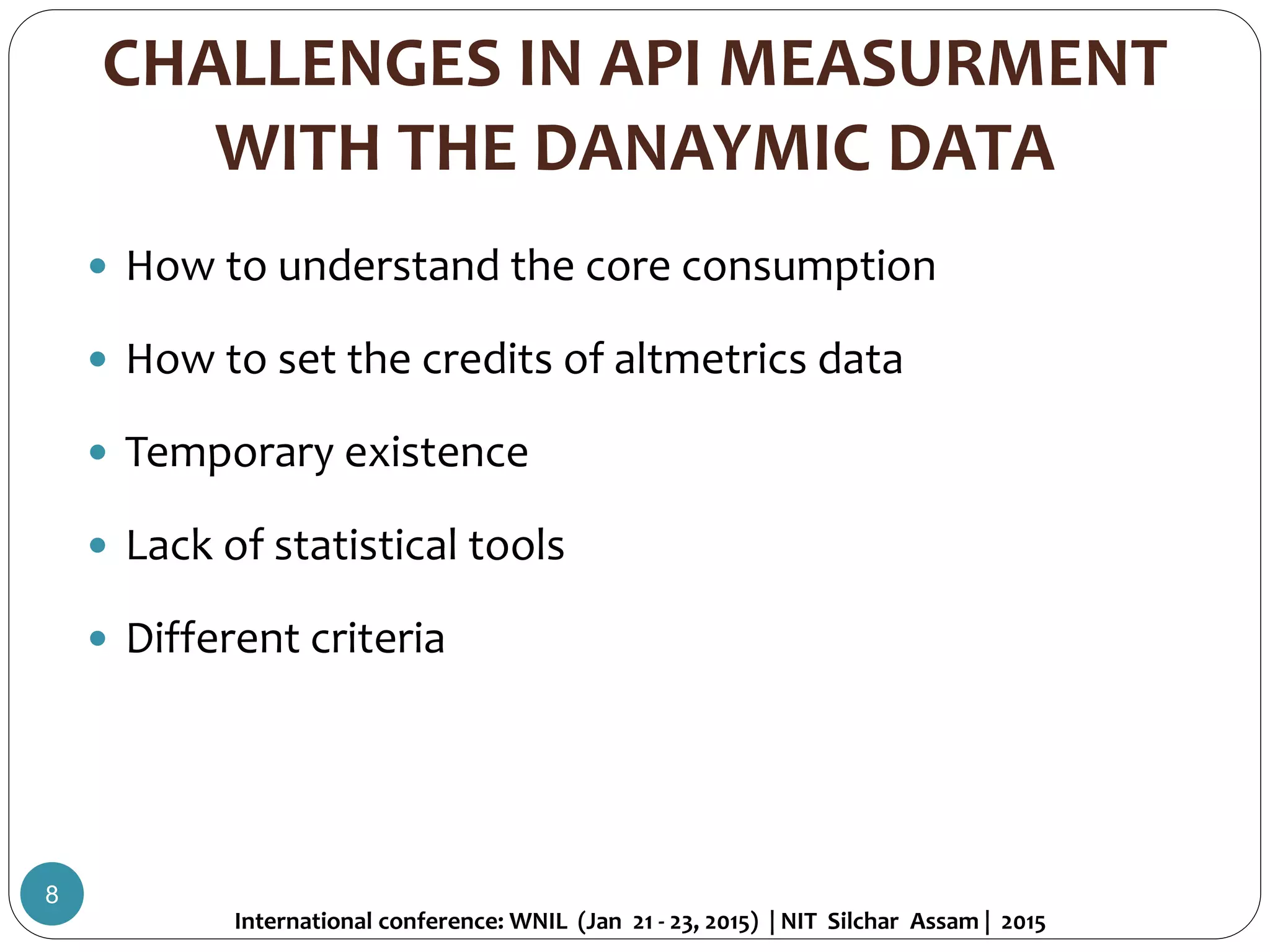 CHALLENGES IN API MEASURMENT
WITH THE DANAYMIC DATA
 How to understand the core consumption
 How to set the credits of altmetrics data
 Temporary existence
 Lack of statistical tools
 Different criteria
International conference: WNIL (Jan 21 - 23, 2015) | NIT Silchar Assam | 2015
8
 