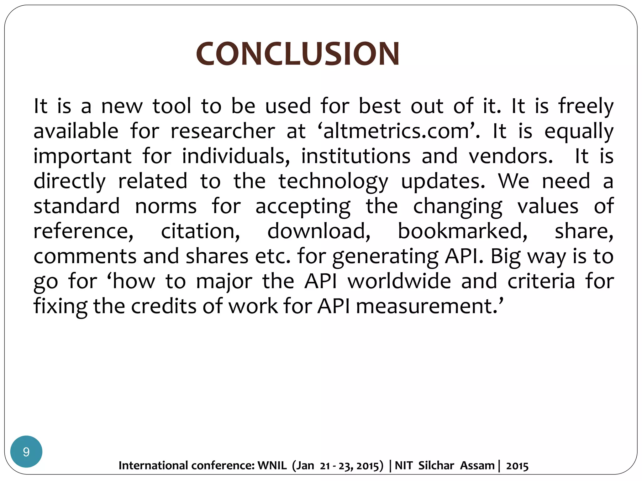 CONCLUSION
9
It is a new tool to be used for best out of it. It is freely
available for researcher at ‘altmetrics.com’. It is equally
important for individuals, institutions and vendors. It is
directly related to the technology updates. We need a
standard norms for accepting the changing values of
reference, citation, download, bookmarked, share,
comments and shares etc. for generating API. Big way is to
go for ‘how to major the API worldwide and criteria for
fixing the credits of work for API measurement.’
International conference: WNIL (Jan 21 - 23, 2015) | NIT Silchar Assam | 2015
 