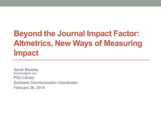 Beyond the Journal Impact Factor:
Altmetrics, New Ways of Measuring
Impact
Sarah Beasley
beasleys@pdx.edu
PSU Library
Scholarly Communication Coordinator
February 26, 2014
 