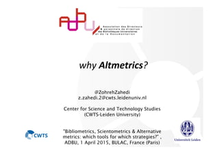  
	
  why	
  Altmetrics?
@ZohrehZahedi
z.zahedi.2@cwts.leidenuniv.nl
Center for Science and Technology Studies
(CWTS-Leiden University)
"Bibliometrics, Scientometrics & Alternative
metrics: which tools for which strategies?” ,
ADBU, 1 April 2015, BULAC, France (Paris)
 