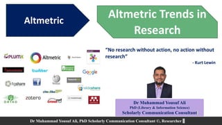 Altmetric
Dr Muhammad Yousuf Ali
PhD (Library & Information Science)
Scholarly Communication Consultant
Dr Muhammad Yousuf Ali, PhD Scholarly Communication Consultant ©, Researcher
Altmetric Trends in
Research
“No research without action, no action without
research”
- Kurt Lewin
 