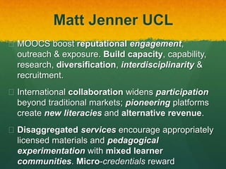 Matt Jenner UCL
 MOOCS boost reputational engagement,
outreach & exposure. Build capacity, capability,
research, diversification, interdisciplinarity &
recruitment.
 International collaboration widens participation
beyond traditional markets; pioneering platforms
create new literacies and alternative revenue.
 Disaggregated services encourage appropriately
licensed materials and pedagogical
experimentation with mixed learner
communities. Micro-credentials reward
 