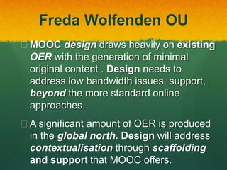 Freda Wolfenden OU
 MOOC design draws heavily on existing
OER with the generation of minimal
original content . Design needs to
address low bandwidth issues, support,
beyond the more standard online
approaches.
 A significant amount of OER is produced
in the global north. Design will address
contextualisation through scaffolding
and support that MOOC offers.
 