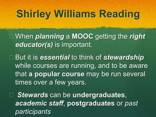 Shirley Williams Reading
 When planning a MOOC getting the right
educator(s) is important.
 But it is essential to think of stewardship
while courses are running, and to be aware
that a popular course may be run several
times over a few years.
 Stewards can be undergraduates,
academic staff, postgraduates or past
participants
 
