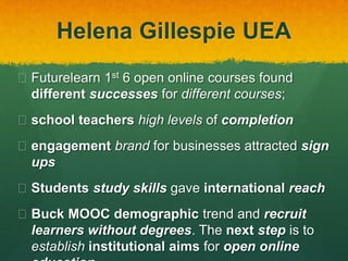 Helena Gillespie UEA
 Futurelearn 1st 6 open online courses found
different successes for different courses;
 school teachers high levels of completion
 engagement brand for businesses attracted sign
ups
 Students study skills gave international reach
 Buck MOOC demographic trend and recruit
learners without degrees. The next step is to
establish institutional aims for open online
 