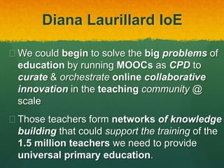 Diana Laurillard IoE
 We could begin to solve the big problems of
education by running MOOCs as CPD to
curate & orchestrate online collaborative
innovation in the teaching community @
scale
 Those teachers form networks of knowledge
building that could support the training of the
1.5 million teachers we need to provide
universal primary education.
 