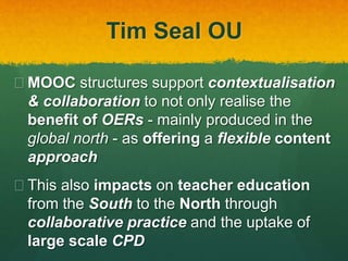 Tim Seal OU
 MOOC structures support contextualisation
& collaboration to not only realise the
benefit of OERs - mainly produced in the
global north - as offering a flexible content
approach
 This also impacts on teacher education
from the South to the North through
collaborative practice and the uptake of
large scale CPD
 
