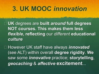 3. UK MOOC innovation
 UK degrees are built around full degrees
NOT courses. This makes them less
flexible, reflecting our different educational
culture
 However UK staff have always innovated
(see ALT) within overall degree rigidity. We
saw some innovative practice; storytelling,
geocaching & affective excitement...
 