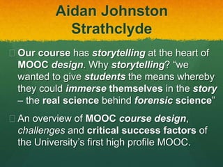 Aidan Johnston
Strathclyde
 Our course has storytelling at the heart of
MOOC design. Why storytelling? “we
wanted to give students the means whereby
they could immerse themselves in the story
– the real science behind forensic science”
 An overview of MOOC course design,
challenges and critical success factors of
the University’s first high profile MOOC.
 