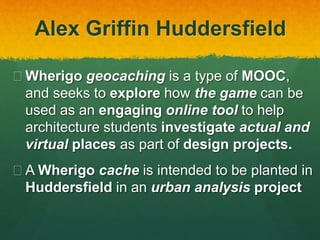 Alex Griffin Huddersfield
 Wherigo geocaching is a type of MOOC,
and seeks to explore how the game can be
used as an engaging online tool to help
architecture students investigate actual and
virtual places as part of design projects.
 A Wherigo cache is intended to be planted in
Huddersfield in an urban analysis project
 