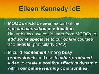Eileen Kennedy IoE
 MOOCs could be seen as part of the
spectacularisation of education.
Nevertheless, we could learn from MOOCs to
add some spectacle to our online courses
and events (particularly CPD)
 to build excitement among busy
professionals and use teacher-produced
video to create a positive affective dynamic
within our online learning communities.
 