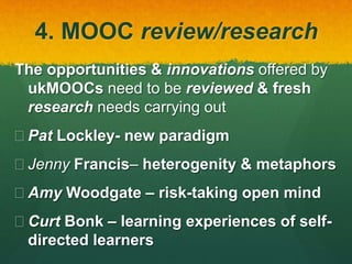 4. MOOC review/research
The opportunities & innovations offered by
ukMOOCs need to be reviewed & fresh
research needs carrying out
 Pat Lockley- new paradigm
 Jenny Francis– heterogenity & metaphors
 Amy Woodgate – risk-taking open mind
 Curt Bonk – learning experiences of self-
directed learners
 