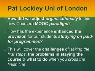 Pat Lockley Uni of London
 How did we adjust organisationally to this
new Coursera MOOC paradigm?
 How has the experience enhanced the
provision for our students studying on paid-
for programmes?
 This will cover the challenges of; taking the
first steps, the problems in staying the
course & what to do when you cross the
finish line
 