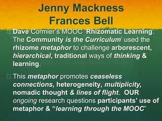 Jenny Mackness
Frances Bell
 Dave Cormier’s MOOC ‘Rhizomatic Learning:
The Community is the Curriculum’ used the
rhizome metaphor to challenge arborescent,
hierarchical, traditional ways of thinking &
learning.
 This metaphor promotes ceaseless
connections, heterogeneity, multiplicity,
nomadic thought & lines of flight. OUR
ongoing research questions participants’ use of
metaphor & “learning through the MOOC”
 