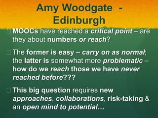 Amy Woodgate -
Edinburgh
 MOOCs have reached a critical point – are
they about numbers or reach?
 The former is easy – carry on as normal;
the latter is somewhat more problematic –
how do we reach those we have never
reached before???
 This big question requires new
approaches, collaborations, risk-taking &
an open mind to potential…
 