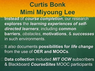 Curtis Bonk
Mimi Miyoung Lee
 Instead of course completion, our research
explores the learning experiences of self-
directed learners; including common
barriers, obstacles, motivations, & successes
in such environments.
 It also documents possibilities for life change
from the use of OER and MOOCs.
 Data collection included MIT OCW subscribers
& Blackboard CourseSites MOOC participants
 