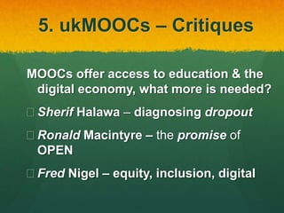 5. ukMOOCs – Critiques
MOOCs offer access to education & the
digital economy, what more is needed?
 Sherif Halawa – diagnosing dropout
 Ronald Macintyre – the promise of
OPEN
 Fred Nigel – equity, inclusion, digital
 