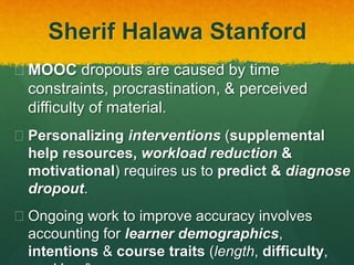Sherif Halawa Stanford
 MOOC dropouts are caused by time
constraints, procrastination, & perceived
difficulty of material.
 Personalizing interventions (supplemental
help resources, workload reduction &
motivational) requires us to predict & diagnose
dropout.
 Ongoing work to improve accuracy involves
accounting for learner demographics,
intentions & course traits (length, difficulty,
 