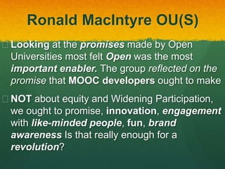 Ronald MacIntyre OU(S)
 Looking at the promises made by Open
Universities most felt Open was the most
important enabler. The group reflected on the
promise that MOOC developers ought to make
 NOT about equity and Widening Participation,
we ought to promise, innovation, engagement
with like-minded people, fun, brand
awareness Is that really enough for a
revolution?
 
