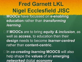 Fred Garnett LKL
Nigel Ecclesfield JISC
 MOOCs have focussed on e-enabling
education rather than transforming
learning.
 If MOOCs are to bring equity & inclusion, as
well as access, to education then their
design needs to become learner-centred
rather than content-centric.
 In co-creating learning MOOCS will also
help shape the values of an emerging
networked digital economy
 